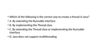 • Which of the following is the correct way to create a thread in Java?
• A. By extending the Runnable interface
• B. By implementing the Thread class
• C. By extending the Thread class or implementing the Runnable
interface
• D. Java does not support multithreading
 