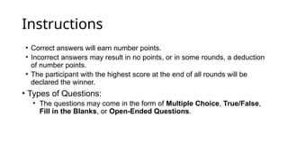 Instructions
• Correct answers will earn number points.
• Incorrect answers may result in no points, or in some rounds, a deduction
of number points.
• The participant with the highest score at the end of all rounds will be
declared the winner.
• Types of Questions:
• The questions may come in the form of Multiple Choice, True/False,
Fill in the Blanks, or Open-Ended Questions.
 