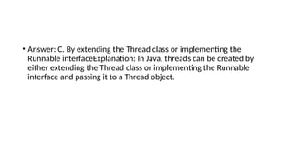 • Answer: C. By extending the Thread class or implementing the
Runnable interfaceExplanation: In Java, threads can be created by
either extending the Thread class or implementing the Runnable
interface and passing it to a Thread object.
 