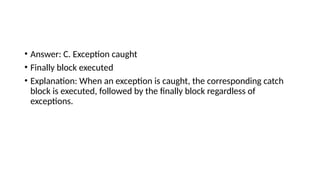 • Answer: C. Exception caught
• Finally block executed
• Explanation: When an exception is caught, the corresponding catch
block is executed, followed by the finally block regardless of
exceptions.
 