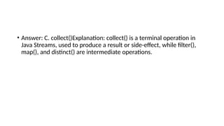 • Answer: C. collect()Explanation: collect() is a terminal operation in
Java Streams, used to produce a result or side-effect, while filter(),
map(), and distinct() are intermediate operations.
 