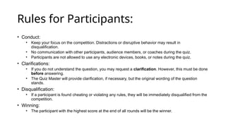 Rules for Participants:
• Conduct:
• Keep your focus on the competition. Distractions or disruptive behavior may result in
disqualification.
• No communication with other participants, audience members, or coaches during the quiz.
• Participants are not allowed to use any electronic devices, books, or notes during the quiz.
• Clarifications:
• If you do not understand the question, you may request a clarification. However, this must be done
before answering.
• The Quiz Master will provide clarification, if necessary, but the original wording of the question
stands.
• Disqualification:
• If a participant is found cheating or violating any rules, they will be immediately disqualified from the
competition.
• Winning:
• The participant with the highest score at the end of all rounds will be the winner.
 