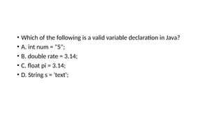 • Which of the following is a valid variable declaration in Java?
• A. int num = "5";
• B. double rate = 3.14;
• C. float pi = 3.14;
• D. String s = 'text';
 