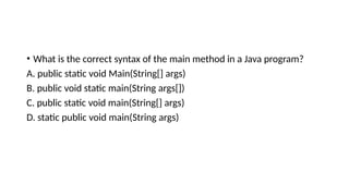 • What is the correct syntax of the main method in a Java program?
A. public static void Main(String[] args)
B. public void static main(String args[])
C. public static void main(String[] args)
D. static public void main(String args)
 