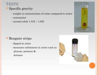 TESTS
 Specific gravity
- weight or concentration of urine compared to water
- urinometer
- normal adult 1.010 – 1.025
 Reagant strips
- dipped in urine
- measures substances in urine such as
glucose, proteins &
ketones
 
