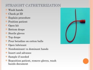 STRAIGHT CATHETERIZATION
 Wash hands
 Check pt ID
 Explain procedure
 Position patient
 Open kit
 Bottom drape
 Sterile gloves
 Top drape
 Pour betadine on cotton balls
 Open lubricant
 Nondominant vs dominant hands
 Insert and advance
 Sample if needed
 Reposition patient, remove gloves, wash
hands document
 