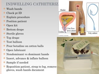 INDWELLING CATHETERIZATION
 Wash hands
 Check pt ID
 Explain procedure
 Position patient
 Open kit
 Bottom drape
 Sterile gloves
 Top drape
 Test balloon
 Pour betadine on cotton balls
 Open lubricant
 Nondominant vs dominant hands
 Insert, advance & inflate balloon
 Sample if needed
 Reposition patient, strap to leg, remove
gloves, wash hands document
 