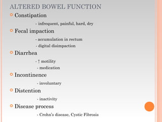 ALTERED BOWEL FUNCTION
 Constipation
- infrequent, painful, hard, dry
 Fecal impaction
- accumulation in rectum
- digital disimpaction
 Diarrhea
- ↑ motility
- medication
 Incontinence
- involuntary
 Distention
- inactivity
 Disease process
- Crohn’s disease, Cystic Fibrosis
 