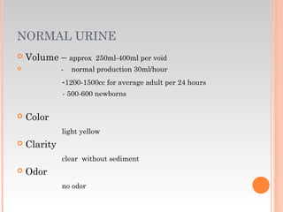 NORMAL URINE
 Volume – approx 250ml-400ml per void
 - normal production 30ml/hour
-1200-1500cc for average adult per 24 hours
- 500-600 newborns
 Color
light yellow
 Clarity
clear without sediment
 Odor
no odor
 