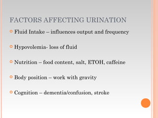 FACTORS AFFECTING URINATION
 Fluid Intake – influences output and frequency
 Hypovolemia- loss of fluid
 Nutrition – food content, salt, ETOH, caffeine
 Body position – work with gravity
 Cognition – dementia/confusion, stroke
 