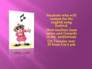 Students who will
  contest for the
   english song
      festival
Meet teachers Juan
carlos and Gerardo
in the auditorium
 On Tuesday may
 29 from 2 to 6 pm
 