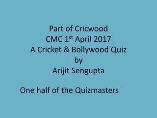Part of Cricwood
CMC 1st April 2017
A Cricket & Bollywood Quiz
by
Arijit Sengupta
One half of the Quizmasters
 