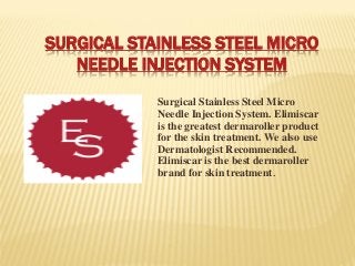 SURGICAL STAINLESS STEEL MICRO
NEEDLE INJECTION SYSTEM
Surgical Stainless Steel Micro
Needle Injection System. Elimiscar
is the greatest dermaroller product
for the skin treatment. We also use
Dermatologist Recommended.
Elimiscar is the best dermaroller
brand for skin treatment.
 