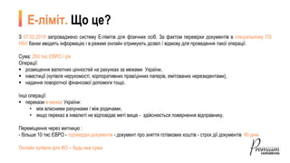 З 07.02.2019 запроваджено систему Е-лімітів для фізичних осіб. За фактом перевірки документів в спеціальному ПЗ
НБУ банки вводять інформацію і в режимі онлайн отримують дозвіл / відмову для проведення такої операції.
Сума: 200 тис ЄВРО / рік
Операції:
 розміщення валютних цінностей на рахунках за межами України,
 інвестиції (купівля нерухомості, корпоративних прав/цінних паперів, емітованих нерезидентами),
 надання поворотної фінансової допомоги тощо.
Інші операції:
 перекази в межах України:
• між власними рахунками / між родичами,
• якщо переказ в інвалюті не відповідає меті вище - здійснюється повернення відправнику.
Переміщення через митницю :
- більше 10 тис ЄВРО - підтвердні документи - документ про зняття готівкових коштів - строк дії документів 90 днів
Онлайн купівля для ФО – будь-яка сума.
Е-ліміт. Що це?
 