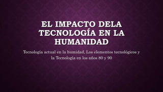 EL IMPACTO DELA
TECNOLOGÍA EN LA
HUMANIDAD
Tecnología actual en la humidad, Los elementos tecnológicos y
la Tecnología en los años 80 y 90
 