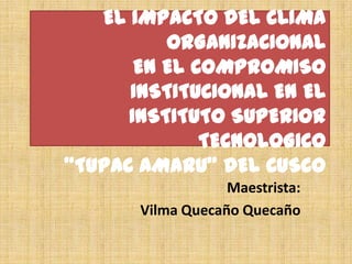 EL IMPACTO DEL CLIMA ORGANIZACIONALEN EL COMPROMISO INSTITUCIONAL EN EL INSTITUTO SUPERIOR TECNOLOGICO “TUPAC AMARU” DEL CUSCO  Maestrista: Vilma Quecaño Quecaño 