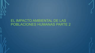 EL IMPACTO AMBIENTAL DE LAS
POBLACIONES HUMANAS PARTE 2
 