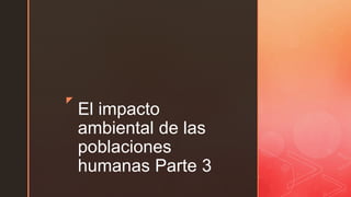 z
El impacto
ambiental de las
poblaciones
humanas Parte 3
 