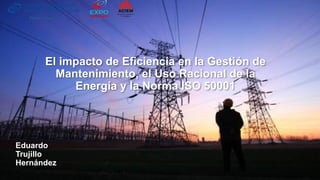 El impacto de Eficiencia en la Gestión de
Mantenimiento, el Uso Racional de la
Energía y la Norma ISO 50001
Eduardo
Trujillo
Hernández
Póster – Mayo 3
 