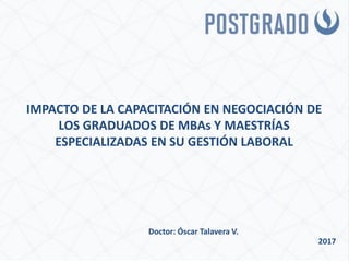 IMPACTO DE LA CAPACITACIÓN EN NEGOCIACIÓN DE
LOS GRADUADOS DE MBAs Y MAESTRÍAS
ESPECIALIZADAS EN SU GESTIÓN LABORAL
Doctor: Óscar Talavera V.
2017
 