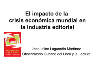 El impacto de la
crisis económica mundial en
la industria editorial
Jacqueline Laguardia Martínez
Observatorio Cubano del Libro y la Lectura
 
