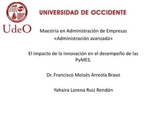 Maestría en Administración de Empresas
«Administración avanzada»
El impacto de la innovación en el desempeño de las
PyMES.
Dr. Francisco Moisés Arreola Bravo
Yahaira Lorena Ruiz Rendón
 