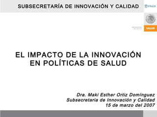 SUBSECRETARÍA DE INNOVACIÓN Y CALIDAD




EL IMPACTO DE LA INNOVACIÓN
    EN POLÍTICAS DE SALUD



                  Dra. Maki Esther Ortiz Domínguez
              Subsecretaria de Innovación y Calidad
                              15 de marzo del 2007
 