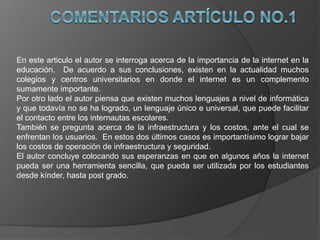 En este articulo el autor se interroga acerca de la importancia de la internet en la
educación. De acuerdo a sus conclusiones, existen en la actualidad muchos
colegios y centros universitarios en donde el internet es un complemento
sumamente importante.
Por otro lado el autor piensa que existen muchos lenguajes a nivel de informática
y que todavía no se ha logrado, un lenguaje único e universal, que puede facilitar
el contacto entre los internautas escolares.
También se pregunta acerca de la infraestructura y los costos, ante el cual se
enfrentan los usuarios. En estos dos últimos casos es importantísimo lograr bajar
los costos de operación de infraestructura y seguridad.
El autor concluye colocando sus esperanzas en que en algunos años la internet
pueda ser una herramienta sencilla, que pueda ser utilizada por los estudiantes
desde kínder, hasta post grado.
 