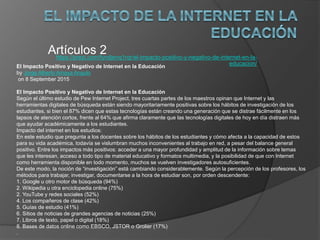 https://prezi.com/fyndjenq1rqr/el-impacto-positivo-y-negativo-de-internet-en-la-
educacion/
Artículos 2
El Impacto Positivo y Negativo de Internet en la Educación
by Jorge Alberto Amaya Angulo
on 8 September 2015
El Impacto Positivo y Negativo de Internet en la Educación
Según el último estudio de Pew Internet Project, tres cuartas partes de los maestros opinan que Internet y las
herramientas digitales de búsqueda están siendo mayoritariamente positivas sobre los hábitos de investigación de los
estudiantes, si bien el 87% dicen que estas tecnologías están creando una generación que se distrae fácilmente en los
lapsos de atención cortos, frente al 64% que afirma claramente que las tecnologías digitales de hoy en día distraen más
que ayudar académicamente a los estudiantes.
Impacto del internet en los estudios:
En este estudio que pregunta a los docentes sobre los hábitos de los estudiantes y cómo afecta a la capacidad de estos
para su vida académica, todavía se vislumbran muchos inconvenientes al trabajo en red, a pesar del balance general
positivo. Entre los impactos más positivos: acceder a una mayor profundidad y amplitud de la información sobre temas
que les interesan, acceso a todo tipo de material educativo y formatos multimedia, y la posibilidad de que con Internet
como herramienta disponible en todo momento, muchos se vuelven investigadores autosuficientes.
De este modo, la noción de “investigación” está cambiando considerablemente. Según la percepción de los profesores, los
métodos para trabajar, investigar, documentarse a la hora de estudiar son, por orden descendente:
1. Google u otro motor de búsqueda (94%)
2. Wikipedia u otra enciclopedia online (75%)
2. YouTube y redes sociales (52%)
4. Los compañeros de clase (42%)
5. Guías de estudio (41%)
6. Sitios de noticias de grandes agencias de noticias (25%)
7. Libros de texto, papel o digital (18%)
8. Bases de datos online como EBSCO, JSTOR o Grolier (17%)
.
 