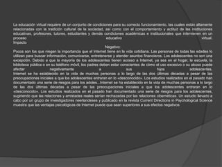 La educación virtual requiere de un conjunto de condiciones para su correcto funcionamiento, las cuales están altamente
relacionadas con la tradición cultural de la sociedad, así como con el comportamiento y actitud de las instituciones
educativas, profesores, tutores, estudiantes y demás condiciones académicas e institucionales que intervienen en un
proceso educativo virtual.
Impacto
Negativo:
Pocos son los que niegan la importancia que el Internet tiene en la vida cotidiana. Las personas de todas las edades lo
utilizan para buscar información, comunicarse, entretenerse y atender asuntos financieros. Los adolescentes no son una
excepción. Debido a que la mayoría de los adolescentes tienen acceso a Internet, ya sea en el hogar, la escuela, la
biblioteca pública o en su teléfono móvil, los padres deben estar conscientes de cómo el uso excesivo o su abuso puede
afectar negativamente a sus hijos adolescentes.
Internet se ha establecido en la vida de muchas personas a lo largo de las dos últimas décadas a pesar de las
preocupaciones iniciales a que los adolescentes entraran en lo «desconocido». Los estudios realizados en el pasado han
documentado una serie de riesgos para los adoles...Internet se ha establecido en la vida de muchas personas a lo largo
de las dos últimas décadas a pesar de las preocupaciones iniciales a que los adolescentes entraran en lo
«desconocido». Los estudios realizados en el pasado han documentado una serie de riesgos para los adolescentes,
sugiriendo que las relaciones y amistades reales serían rechazadas por las relaciones cibernéticas. Un estudio llevado a
cabo por un grupo de investigadores neerlandeses y publicado en la revista Current Directions in Psychological Science
muestra que las ventajas psicológicas de Internet puede que sean superiores a sus efectos negativos
 