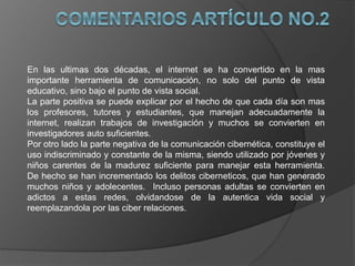 En las ultimas dos décadas, el internet se ha convertido en la mas
importante herramienta de comunicación, no solo del punto de vista
educativo, sino bajo el punto de vista social.
La parte positiva se puede explicar por el hecho de que cada día son mas
los profesores, tutores y estudiantes, que manejan adecuadamente la
internet, realizan trabajos de investigación y muchos se convierten en
investigadores auto suficientes.
Por otro lado la parte negativa de la comunicación cibernética, constituye el
uso indiscriminado y constante de la misma, siendo utilizado por jóvenes y
niños carentes de la madurez suficiente para manejar esta herramienta.
De hecho se han incrementado los delitos ciberneticos, que han generado
muchos niños y adolecentes. Incluso personas adultas se convierten en
adictos a estas redes, olvidandose de la autentica vida social y
reemplazandola por las ciber relaciones.
 