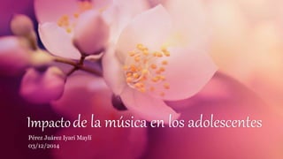 Impacto de la música en los adolescentes 
Pérez Juárez Iyari Maylí 
03/12/2014 
 