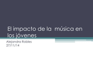El impacto de la música en 
los jóvenes 
Alejandra Robles 
27/11/14 
 