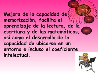 Mejora de la capacidad de memorización, facilita el aprendizaje de la lectura, de la escritura y de las matemáticas, así como el desarrollo de la capacidad de ubicarse en un entorno e incluso el coeficiente intelectual.  