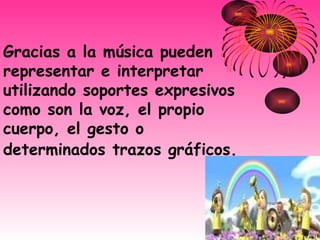 Gracias a la música pueden representar e interpretar utilizando soportes expresivos como son la voz, el propio cuerpo, el gesto o determinados trazos gráficos.   