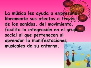 La música les ayuda a expresar libremente sus afectos a través de los sonidos, del movimiento, facilita la integración en el grupo social al que pertenecen al aprender la manifestaciones musicales de su entorno.   