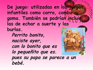 De juego: utilizadas en los juegos infantiles como corro, comba o goma. También se podrían incluir las de echar a suerte y las burlas.  Perrito bonito,   naciste ayer,   con lo bonito que es   lo pequeñito que es.   pues su papa se parece a un bebé . 