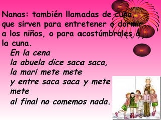 Nanas: también llamadas de cuna, que sirven para entretener o dormir a los niños, o para acostúmbrales a la cuna.  En la cena   la abuela dice saca saca,   la mari mete mete   y entre saca saca y mete  mete   al final no comemos nada.   
