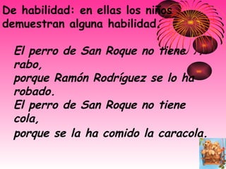 De habilidad: en ellas los niños demuestran alguna habilidad. El perro de San Roque no tiene rabo,   porque Ramón Rodríguez se lo ha robado.   El perro de San Roque no tiene cola,   porque se la ha comido la caracola.   
