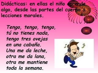 Didácticas: en ellas el niño aprende algo, desde las partes del cuerpo a lecciones morales.  Tengo, tengo, tengo,   tú no tienes nada,   tengo tres ovejas   en una cabaña.   Una me da leche,   otra me da lana,   otra me mantiene   toda la semana.   