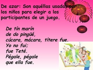 De azar: Son aquéllas usadas por los niños para elegir a los participantes de un juego.  De tín marín   de do pingüé,   cúcara, mácara, títere fue.   Yo no fui;   fue Teté.   Pégale, pégale   que ella fue.   