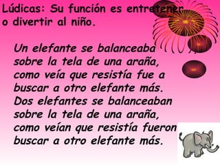 Lúdicas: Su función es entretener o divertir al niño.  Un elefante se balanceaba sobre la tela de una araña,   como veía que resistía fue a buscar a otro elefante más.   Dos elefantes se balanceaban sobre la tela de una araña,   como veían que resistía fueron a buscar a otro elefante más.   