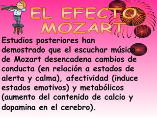 Estudios posteriores han demostrado que el escuchar música de Mozart desencadena cambios de conducta (en relación a estados de alerta y calma), afectividad (induce estados emotivos) y metabólicos (aumento del contenido de calcio y dopamina en el cerebro).   EL EFECTO MOZART 