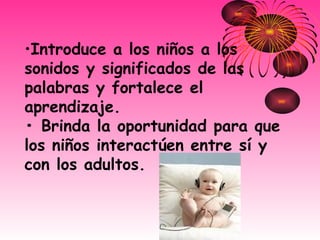 Introduce a los niños a los sonidos y significados de las palabras y fortalece el aprendizaje. • Brinda la oportunidad para que los niños interactúen entre sí y con los adultos. 