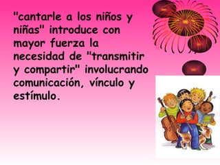 "cantarle a los niños y niñas" introduce con mayor fuerza la necesidad de "transmitir y compartir" involucrando comunicación, vínculo y estímulo. 