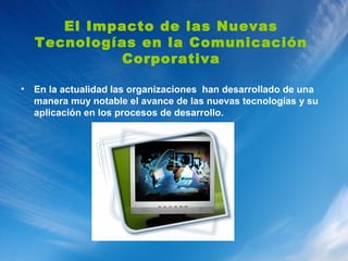 El Impacto de las Nuevas
    Tecnologías en la Comunicación
             Corporativa

•   En la actualidad las organizaciones han desarrollado de una
    manera muy notable el avance de las nuevas tecnologías y su
    aplicación en los procesos de desarrollo.
 