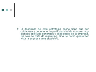    El desarrollo de esta estrategia online tiene que ser
    cuidadosa y debe tener la particularidad de conocer muy
    bien los objetivos generales y específicos de la empresa.
    No sólo se trata de marketing, sino de cómo quiere ser
    vista la empresa ante el público.
 