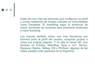 Cada día son más las personas que configuran su perfil
y suman batallones de amigos virtuales en comunidades
como Facebook. El marketing sigue la tendencia de
cerca: aumentan las acciones para posicionar productos
y hacer branding.

Las marcas también sitúan con más frecuencia sus
banners junto al perfil del usuario, auspician grupos o
crean sus propias páginas. Y no sólo lo hacen allí, sino
también en Fotolog, Metroflog, Sexy o no?, Sónico,
Myspace, Badoo, Netlog, Hi5 y Perfspot, algunas de las
redes sociales más populares en la Argentina.
 