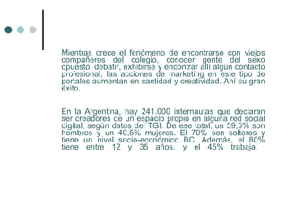 Mientras crece el fenómeno de encontrarse con viejos
compañeros del colegio, conocer gente del sexo
opuesto, debatir, exhibirse y encontrar allí algún contacto
profesional, las acciones de marketing en este tipo de
portales aumentan en cantidad y creatividad. Ahí su gran
éxito.

En la Argentina, hay 241.000 internautas que declaran
ser creadores de un espacio propio en alguna red social
digital, según datos del TGI. De ese total, un 59,5% son
hombres y un 40,5% mujeres. El 70% son solteros y
tiene un nivel socio-económico BC. Además, el 80%
tiene entre 12 y 35 años, y el 45% trabaja.
 
