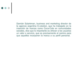 Damián Sztarkman, business and marketing director de
la agencia argentina E-volution, que ha trabajado en la
inserción de marcas como Coca-Cola en comunidades
sociales, dice que lo importante es ofrecer a los usuarios
un valor o servicio, que es precisamente el camino para
que aquellos incorporen la marca a su perfil personal.
 